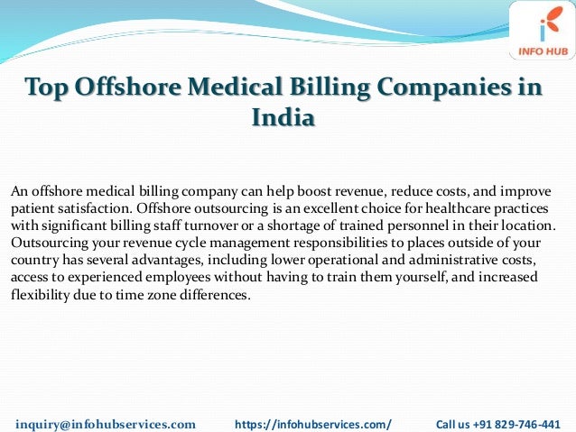 inquiry@infohubservices.com https://infohubservices.com/ Call us +91 829-746-441
Top Offshore Medical Billing Companies in
India
An offshore medical billing company can help boost revenue, reduce costs, and improve
patient satisfaction. Offshore outsourcing is an excellent choice for healthcare practices
with significant billing staff turnover or a shortage of trained personnel in their location.
Outsourcing your revenue cycle management responsibilities to places outside of your
country has several advantages, including lower operational and administrative costs,
access to experienced employees without having to train them yourself, and increased
flexibility due to time zone differences.
 