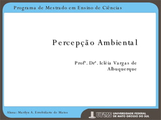 Programa de Mestrado em Ensino de Ciências Aluna: Marilyn A. Errobidarte de Matos Percepção Ambiental Profª. Drª. Icléia Vargas de Albuquerque 