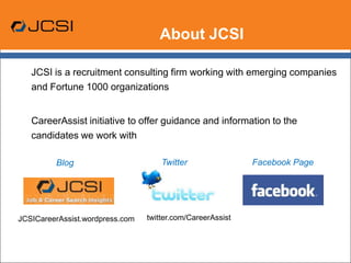About JCSI,[object Object],	JCSI is a recruitment consulting firm working with emerging companies and Fortune 1000 organizations ,[object Object],	CareerAssist initiative to offer guidance and information to the candidates we work with,[object Object],Twitter,[object Object],Facebook Page,[object Object],Blog,[object Object],twitter.com/CareerAssist,[object Object],JCSICareerAssist.wordpress.com,[object Object]
