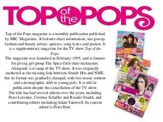 Top of the Pops magazine is a monthly publication published
by BBC Magazines. It features chart information, star gossip,
fashion and beauty advice, quizzes, song lyrics and posters. It
is a supplementary magazine for the TV show Top of the
Pops.
The magazine was launched in February 1995, and is famous
for giving girl group The Spice Girls their nicknames.
Alongside a revamp of the TV show. It was originally
marketed as the missing link between Smash Hits and NME,
but its format was gradually changed, with less music content
and a demographic shift to young girls. It is still in
publication despite the cancellation of the TV show.
The title has had several editors over the years, including
Peter Lorraine, Corinna Schaffer and Rosalie Snaith, and
contributing editors including Adam Tanswell. Its current
editor is Peter Hart.
 