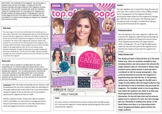 MASTHEAD: The masthead of the magazine ‘Top of the pops’ is
situated across the top of the page in a bright pink font this
therefore identifiesSalford City College of the magazine as being
the target audience
teenage girls. The Eccles Centre
pink font is outlined with white this therefore
AS Media Studies
makes the masthead stand out more against the magazine and
Foundation Portfolio
therefore attracts the target audience of teenage girls. With the
curved edges at the end of the letters on the masthead this has
connotations of a typical young teenage girl magazine as it appears
quite informal and girly.

Typefaces

The main typefaces are in sanserif font along the strap and
cover lines. This is used to create a more childlike and girly
feel to the appearance of the magazine therefore
attracting the target audience of this magazine to teenage
girls. With the case of ‘Exclusive!’ and ‘Shocking report!”
the typeface looks as though it is handwritten making a
more personal feel towards the magazine.

Main image
Photography Lighting
The main image is of a star that is well known and is looked up to as a
role model: Cheryl Cole. Lots of teenage girls look up to and identify with
Cheryl as she was a regular girl as well and so the audience aspires to be
like her and so therefore would buy the magazine. In the main image she
is situated in the centre of the magazine this draws the readers eyes
towards her and makes her the main focal point of the magazine. She is
wearing a white dress which could symbolise innocence and so therefore
relates to the target audience, with her hair and makeup styled,
therefore making her an object of admiration by younger teenage girls
who want to look like her. The use of lots of images is because younger
teenagers are more attracted to pictures and so are therefore more likely
to purchase the magazine

The main lighting on the cover magazine is high key, this
is because the magazine is light hearted and the high key
lighting also symbolises the happy and innocent nature
of the magazine and therefore the target audience
which is teenage girls. The use of high key lighting also
makes her the main focal point of the magazine and so
therefore the audience knows who the magazine will
include.
Design Principles Used?

Model credit:
The model credit is situated in a bubble below her which is
eyecatching as it is coloured bright pink linking with the colour
scheme of the masthead and therefore further connotating a typical
teenage girl magazine. ‘You’ is a personal pronoun directing the
article at the audience and making them feel a more personal
connection followed by ‘CAN BE CHERYL!’; could attract the
audience as they would look up to her and want to be just like her
and how she dresses.

Coverliness:‘Diana: My embarrassing body worries’ features a well

knownpopstar the use of the coverline makes her identifiable to
the target audience who could relate to her issues and problems
making her appear to be just like them and so the audience
would buy the magazine as they can relate.
Another coverline includes ‘lonely Justin! Why he needed a
friend’ Justin Bieber is a main interest in teenage girls and as
they are interested in him and his music they would read on
inside the magazine to find out more about him.

HOLLY TAYLOR
Colour:

The colour scheme is mainly feminine colours suchg as pinks and light purples
this is because the magazine is aimed towards young teenage girls who would
mainly buy this magazine.

The design principle is featured here as in the weak
fallow area, there are products available to buy
including fashion and nail products this attracts the
target audience who are interested in fashion type
products and as Selena Gomez is pictured and is
considered an idol for young teenage girls , they
could be attracted to purchase the magazine to
hopefully dress and look like her. In the primary
optical area, features the logo for the BBC and a
image of Justin Bieber who the target audience may
be interested in and so therefore may purchase the
magazine. The relatable article in the strong fallow
area which the audience can relate to as they may
have experienced embarrassing moments
themselves. On the left side third and the primary
optical area is a picture of a teen star who teenage
girls are interested in reading more about. In the
weak fallow area there is an interesting article
about shopping and fashion which attracts the
target audience.

 