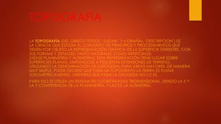 TOPOGRAFÍA
LA TOPOGRAFÍA (DEL GRIEGO ΤΌΠΟΣ, ‘LUGAR’, Y «-GRAFÍA», ‘DESCRIPCIÓN’) ES
LA CIENCIA QUE ESTUDIA EL CONJUNTO DE PRINCIPIOS Y PROCEDIMIENTOS QUE
TIENEN POR OBJETO LA REPRESENTACIÓN GRÁFICA DE LA SUPERFICIE TERRESTRE, CON
SUS FORMAS Y DETALLES; TANTO NATURALES COMO ARTIFICIALES
(VÉASE PLANIMETRÍA Y ALTIMETRÍA). ESTA REPRESENTACIÓN TIENE LUGAR SOBRE
SUPERFICIES PLANAS, LIMITÁNDOSE A PEQUEÑAS EXTENSIONES DE TERRENO,
UTILIZANDO LA DENOMINACIÓN DE «GEODESIA» PARA ÁREAS MAYORES. DE MANERA
MUY SIMPLE, PUEDE DECIRSE QUE PARA UN TOPÓGRAFO LA TIERRA ES PLANA
(GEOMÉTRICAMENTE), MIENTRAS QUE PARA LA GEODESIA NO LO ES.
PARA ESO SE UTILIZA UN SISTEMA DE COORDENADAS TRIDIMENSIONAL, SIENDO LA X Y
LA Y COMPETENCIA DE LA PLANIMETRÍA, Y LAZ DE LA ALTIMETRÍA.
 