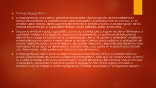  Trabajos topográficos
 La topografía es una ciencia geométrica aplicada a la descripción de la realidad física
inmóvil circundante. Es plasmar en un plano topográfico la realidad vista en campo, en el
ámbito rural o natural, de la superficie terrestre; en el ámbito urbano, es la descripción de los
hechos existentes en un lugar determinado: muros, edificios, calles, entre otros.
 Se puede dividir el trabajo topográfico como dos actividades congruentes: llevar "el terreno al
gabinete" (mediante la medición de puntos o revelamiento, su archivo en el instrumental
electrónico y luego su edición en la computadora) y llevar "el gabinete al terreno" (mediante
el replanteo por el camino inverso, desde un proyecto en la computadora a la ubicación del
mismo mediante puntos sobre el terreno). Los puntos relevados o replanteados tienen un valor
tridimensional; es decir, se determina la ubicación de cada punto en el plano horizontal (de
dos dimensiones, norte y este) y en altura (tercera dimensión).
 La topografía no sólo se limita a realizar los levantamientos de campo en terreno sino que
posee componentes de edición y redacción cartográfica, para que al confeccionar un plano
se pueda entender el fonema representado a través del empleo de símbolos convencionales
y estándares, previamente normados para la representación de los objetos naturales y
antrópicos en los mapas o cartas topográficas. También se emplea en la ingeniería minera.
 