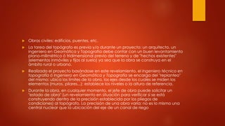  Obras civiles: edificios, puentes, etc.
 La tarea del topógrafo es previa y/o durante un proyecto: un arquitecto, un
ingeniero en Geomática y Topografía debe contar con un buen levantamiento
plano-milimétrico ó tridimensional previo del terreno y de "hechos existentes"
(elementos inmóviles y fijos al suelo) ya sea que la obra se construya en el
ámbito rural o urbano.
 Realizado el proyecto basándose en este revelamiento, el Ingeniero técnico en
topografía ó Ingeniero en Geomática y Topografía se encarga del "replanteo"
del mismo: ubica los límites de la obra, los ejes desde los cuales se miden los
elementos (muros, pilares...); establece los niveles o la altura de referencia.
 Durante la obra, en cualquier momento, el jefe de obra puede solicitar un
"estado de obra" (un revelamiento en situación para verificar si se está
construyendo dentro de la precisión establecida por los pliegos de
condiciones) al topógrafo. La precisión de una obra varía: no es lo mismo una
central nuclear que la ubicación del eje de un canal de riego
 