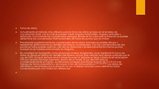  Toma de datos
 Actualmente el método más utilizado para la toma de datos se basa en el empleo de
una estación total, con la cual se pueden medir ángulos horizontales, ángulos verticales y
distancias. Conociendo las coordenadas del lugar donde se ha colocado la Estación es posible
determinar las coordenadas tridimensionales de todos los puntos que se midan.
 Procesando posteriormente las coordenadas de los datos tomados es posible dibujar y
representar gráficamente los detalles del terreno considerados. Con las coordenadas de dos
puntos se hace posible además calcular las distancias o el desnivel entre los mismos puntos
aunque no se hubiese estacionado en ninguno.
 Se considera en topografía como el proceso inverso al replanteo, pues mediante la toma de
datos se dibuja en planos los detalles del terreno actual. Este método está siendo sustituido por el
uso de GPS, aunque siempre estará presente pues no siempre se tiene cobertura en el receptor
GPS por diversos factores (ejemplo: dentro de un túnel). El uso del GPS reduce
considerablemente el trabajo, pudiéndose conseguir precisiones buenas de 2 a 3 cm si se
trabaja de forma cinemática y de incluso 2 mm de forma estática.[cita requerida] Los datos de
altimetría o z levantados por la estación no son ni deben tomarse como definitivos hasta
comprobarlos por una nivelación diferencial.

 