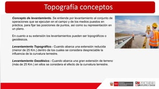 Topografía conceptos
Concepto de levantamiento. Se entiende por levantamiento al conjunto de
operaciones que se ejecutan en el campo y de los medios puestos en
práctica, para fijar las posiciones de puntos, así como su representación en
un plano.
En cuanto a su extensión los levantamientos pueden ser topográficos o
geodésicos.
Levantamiento Topográfico.- Cuando abarca una extensión reducida
(menor de 25 Km.) dentro de los cuales se considera despreciable la
influencia de la curvatura terrestre.
Levantamiento Geodésico.- Cuando abarca una gran extensión de terreno
(más de 25 Km.) en ellos se considera el efecto de la curvatura terrestre.
 