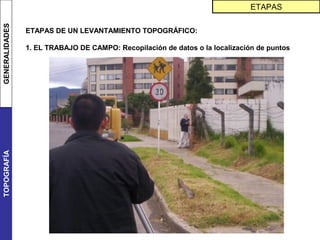 GENERALIDADES                                                                 ETAPAS

                ETAPAS DE UN LEVANTAMIENTO TOPOGRÁFICO:

                1. EL TRABAJO DE CAMPO: Recopilación de datos o la localización de puntos
TOPOGRAFÍA
 