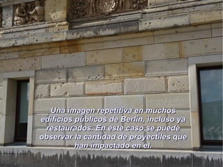 Una imagen repetitiva en muchosUna imagen repetitiva en muchos
edificios públicos de Berlín, incluso yaedificios públicos de Berlín, incluso ya
restaurados. En este caso se puederestaurados. En este caso se puede
observar la cantidad de proyectiles queobservar la cantidad de proyectiles que
han impactado en el.han impactado en el.
 