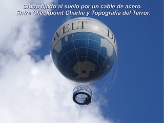 Globo fijado al suelo por un cable de acero.Globo fijado al suelo por un cable de acero.
Entre Checkpoint Charlie y Topografía del Terror.Entre Checkpoint Charlie y Topografía del Terror.
 