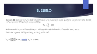 EL SUELO
Ejercicio 02: Calcular la humedad volumétrica de una muestra de suelo que tiene un volumen total de 730
𝑐𝑚3
y un peso de 1070 g el suelo seco pesa 950 g..
𝐻𝑣 =
𝑉
𝑎
𝑉
𝑠
∗ 100
Volumen del agua = Peso del agua = Peso del suelo húmedo - Peso del suelo seco
Peso del agua = 1070 g – 950 g = 120 g = 120 𝑐𝑚3
𝐻𝒗 =
𝟏𝟐𝟎 𝑐𝑚3
𝟕𝟑𝟎 𝑐𝑚3 ∗ 100 𝐻𝒗 = 16.44%
 