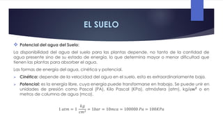 EL SUELO
 Potencial del agua del Suelo:
La disponibilidad del agua del suelo para las plantas depende, no tanto de la cantidad de
agua presente sino de su estado de energía, lo que determina mayor o menor dificultad que
tienen las plantas para absorber el agua.
Las formas de energía del agua, cinética y potencial.
 Cinética: depende de la velocidad del agua en el suelo, esta es extraordinariamente baja.
 Potencial: es la energía libre, cuya energía puede transformarse en trabajo. Se puede unir en
unidades de presión como Pascal (PA), Kilo Pascal (KPa), atmósfera (atm), kg/c𝑚2
o en
metros de columna de agua (mca).
1 𝑎𝑡𝑚 = 1
𝑘𝑔
𝑐𝑚2 = 1𝑏𝑎𝑟 = 10𝑚𝑐𝑎 = 100000 𝑃𝑎 = 100𝐾𝑃𝑎
 