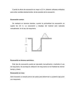 Cuando la altura de excavación es mayor a 2.0 m, deberán utilizarse entibados
para evitar posibles deslizamientos de las paredes de la excavación.
Excavación común:
Se realizará en terrenos blandos, cuando la profundidad de excavación no
supere los 2.0 m. La excavación y desalojo del material será realizada
manualmente sin el uso de maquinaria.
Excavación en terreno semi-duro:
Este tipo de excavación puede ser ejecutado manualmente o mediante el uso
de maquinaria. Se aconseja la utilización de maquinaria con la finalidad de ahorrar
tiempo y dinero.
Excavación en roca:
Será necesario un estudio previo de suelos para determinar su posterior ejecución
con maquinaria.
 