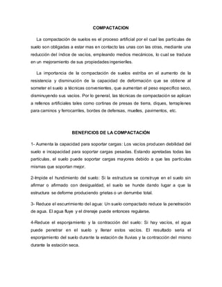 COMPACTACION
La compactación de suelos es el proceso artificial por el cual las partículas de
suelo son obligadas a estar mas en contacto las unas con las otras, mediante una
reducción del índice de vacíos, empleando medios mecánicos, lo cual se traduce
en un mejoramiento de sus propiedades ingenieríles.
La importancia de la compactación de suelos estriba en el aumento de la
resistencia y disminución de la capacidad de deformación que se obtiene al
someter el suelo a técnicas convenientes, que aumentan el peso específico seco,
disminuyendo sus vacíos. Por lo general, las técnicas de compactación se aplican
a rellenos artificiales tales como cortinas de presas de tierra, diques, terraplenes
para caminos y ferrocarriles, bordes de defensas, muelles, pavimentos, etc.
BENEFICIOS DE LA COMPACTACIÓN
1- Aumenta la capacidad para soportar cargas: Los vacíos producen debilidad del
suelo e incapacidad para soportar cargas pesadas. Estando apretadas todas las
partículas, el suelo puede soportar cargas mayores debido a que las partículas
mismas que soportan mejor.
2-Impide el hundimiento del suelo: Si la estructura se construye en el suelo sin
afirmar o afirmado con desigualdad, el suelo se hunde dando lugar a que la
estructura se deforme produciendo grietas o un derrumbe total.
3- Reduce el escurrimiento del agua: Un suelo compactado reduce la penetración
de agua. El agua fluye y el drenaje puede entonces regularse.
4-Reduce el esponjamiento y la contracción del suelo: Si hay vacíos, el agua
puede penetrar en el suelo y llenar estos vacíos. El resultado seria el
esponjamiento del suelo durante la estación de lluvias y la contracción del mismo
durante la estación seca.
 
