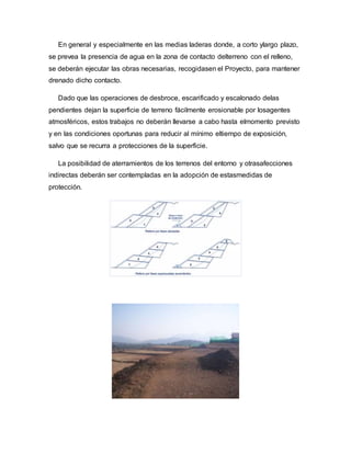 En general y especialmente en las medias laderas donde, a corto ylargo plazo,
se prevea la presencia de agua en la zona de contacto delterreno con el relleno,
se deberán ejecutar las obras necesarias, recogidasen el Proyecto, para mantener
drenado dicho contacto.
Dado que las operaciones de desbroce, escarificado y escalonado delas
pendientes dejan la superficie de terreno fácilmente erosionable por losagentes
atmosféricos, estos trabajos no deberán llevarse a cabo hasta elmomento previsto
y en las condiciones oportunas para reducir al mínimo eltiempo de exposición,
salvo que se recurra a protecciones de la superficie.
La posibilidad de aterramientos de los terrenos del entorno y otrasafecciones
indirectas deberán ser contempladas en la adopción de estasmedidas de
protección.
 