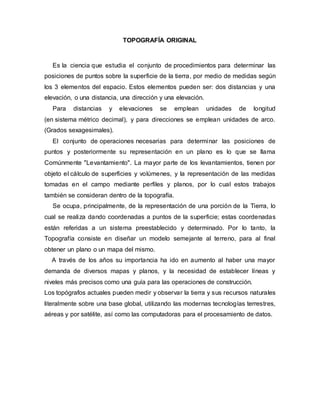 TOPOGRAFÍA ORIGINAL
Es la ciencia que estudia el conjunto de procedimientos para determinar las
posiciones de puntos sobre la superficie de la tierra, por medio de medidas según
los 3 elementos del espacio. Estos elementos pueden ser: dos distancias y una
elevación, o una distancia, una dirección y una elevación.
Para distancias y elevaciones se emplean unidades de longitud
(en sistema métrico decimal), y para direcciones se emplean unidades de arco.
(Grados sexagesimales).
El conjunto de operaciones necesarias para determinar las posiciones de
puntos y posteriormente su representación en un plano es lo que se llama
Comúnmente "Levantamiento". La mayor parte de los levantamientos, tienen por
objeto el cálculo de superficies y volúmenes, y la representación de las medidas
tomadas en el campo mediante perfiles y planos, por lo cual estos trabajos
también se consideran dentro de la topografía.
Se ocupa, principalmente, de la representación de una porción de la Tierra, lo
cual se realiza dando coordenadas a puntos de la superficie; estas coordenadas
están referidas a un sistema preestablecido y determinado. Por lo tanto, la
Topografía consiste en diseñar un modelo semejante al terreno, para al final
obtener un plano o un mapa del mismo.
A través de los años su importancia ha ido en aumento al haber una mayor
demanda de diversos mapas y planos, y la necesidad de establecer líneas y
niveles más precisos como una guía para las operaciones de construcción.
Los topógrafos actuales pueden medir y observar la tierra y sus recursos naturales
literalmente sobre una base global, utilizando las modernas tecnologías terrestres,
aéreas y por satélite, así como las computadoras para el procesamiento de datos.
 
