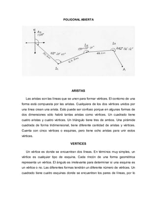 POLIGONAL ABIERTA
ARISTAS
Las aristas son las líneas que se unen para formar vértices. El contorno de una
forma está compuesta por las aristas. Cualquiera de los dos vértices unidos por
una línea crean una arista. Esto puede ser confuso porque en algunas formas de
dos dimensiones sólo habrá tantas aristas como vértices. Un cuadrado tiene
cuatro aristas y cuatro vértices. Un triángulo tiene tres de ambos. Una pirámide
cuadrada de forma tridimensional, tiene diferente cantidad de aristas y vértices.
Cuenta con cinco vértices o esquinas, pero tiene ocho aristas para unir estos
vértices.
VERTICES
Un vértice es donde se encuentran dos líneas. En términos muy simples, un
vértice es cualquier tipo de esquina. Cada rincón de una forma geométrica
representa un vértice. El ángulo es irrelevante para determinar si una esquina es
un vértice o no. Las diferentes formas tendrán un diferente número de vértices. Un
cuadrado tiene cuatro esquinas donde se encuentran los pares de líneas, por lo
 