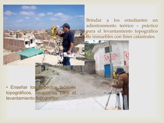 
Brindar a los estudiantes un
adiestramiento teórico – práctico
para el levantamiento topográfico
de inmuebles con fines catastrales.
• Enseñar los aspectos teóricos
topográficos, necesarios para el
levantamiento topográfico.
 
