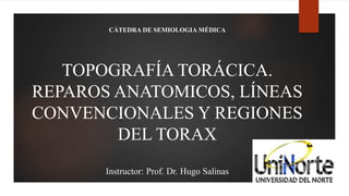 TOPOGRAFÍA TORÁCICA.
REPAROS ANATOMICOS, LÍNEAS
CONVENCIONALES Y REGIONES
DEL TORAX
Instructor: Prof. Dr. Hugo Salinas
CÁTEDRA DE SEMIOLOGIA MÉDICA
 