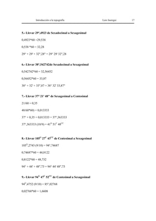 Introducción a la topografía                Luis Jauregui   17




5.- Llevar 29°,4923 de Sexadecimal a Sexagesimal

0,4923*60 =29,538

0,538 *60 = 32,28

29° + 29' + 32",28" = 29° 29' 32",28


6.- Llevar 38°,542742de Sexadecimal a Sexagesimal

0,542742*60 = 32,56452

0,56452*60 = 33,87

38° + 32' + 33",87 = 38° 32' 33,87"


7.- Llevar 37° 21' 48" de Sexagesimal a Centesimal

21/60 = 0,35

48/60*60) = 0,013333

37° + 0,35 + 0,013333 = 37°,363333

37°,363333 (10/9) = 41G 51C 48CC



8.- Llevar 105G 27C 43CC de Centesimal a Sexagesimal

105G,2743 (9/10) = 94°,74687

0,74687*60 = 44,8122

0,8122*60 = 48,732

94° + 44' + 48",73 = 94° 44' 48",73


9.- Llevar 94G 47C 52CC de Centesimal a Sexagesimal

94G,4752 (9/10) = 85°,02768

0,02768*60 = 1,6608
 
