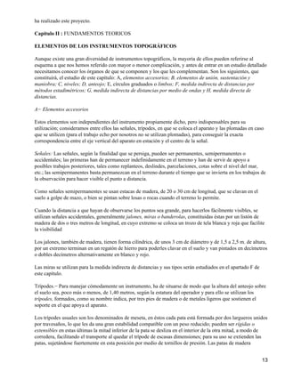 ha realizado este proyecto.

Capitulo II : FUNDAMENTOS TEORICOS

ELEMENTOS DE LOS INSTRUMENTOS TOPOGRÁFICOS

Aunque existe una gran diversidad de instrumentos topográficos, la mayoría de ellos pueden referirse al
esquema a que nos hemos referido con mayor o menor complicación, y antes de entrar en un estudio detallado
necesitamos conocer los órganos de que se componen y los que les complementan. Son los siguientes, que
constituirá, el estudio de este capítulo: A, elementos accesorios; B, elementos de unión, sustentación y
maniobra; C, niveles; D, anteojo; E, círculos graduados o limbos; F, medida indirecta de distancias por
métodos estadimétricos; G, medida indirecta de distancias por medio de ondas y H, medida directa de
distancias.

A− Elementos accesorios

Estos elementos son independientes del instrumento propiamente dicho, pero indispensables para su
utilización; consideramos entre ellos las señales, trípodes, en que se coloca el aparato y las plomadas en caso
que se utilicen (para el trabajo echo por nosotros no se utilizan plomadas), para conseguir la exacta
correspondencia entre el eje vertical del aparato en estación y el centro de la señal.

Señales: Las señales, según la finalidad que se persiga, pueden ser permanentes, semipermanentes o
accidentales; las primeras han de permanecer indefinidamente en el terreno y han de servir de apoyo a
posibles trabajos posteriores, tales como replanteos, deslindes, parcelaciones, cotas sobre el nivel del mar,
etc.; las semipermanentes basta permanezcan en el terreno durante el tiempo que se invierta en los trabajos de
la observación para hacer visible el punto a distancia.

Como señales semipermanentes se usan estacas de madera, de 20 o 30 cm de longitud, que se clavan en el
suelo a golpe de mazo, o bien se pintan sobre losas o rocas cuando el terreno lo permite.

Cuando la distancia a que hayan de observarse los puntos sea grande, para hacerlos fácilmente visibles, se
utilizan señales accidentales, generalmente jalones, miras o banderolas, constituidas éstas por un listón de
madera de dos o tres metros de longitud, en cuyo extremo se coloca un trozo de tela blanca y roja que facilite
la visibilidad

Los jalones, también de madera, tienen forma cilíndrica, de unos 3 cm de diámetro y de 1,5 a 2,5 m. de altura,
por un extremo terminan en un regatón de hierro para poderles clavar en el suelo y van pintados en decímetros
o dobles decímetros alternativamente en blanco y rojo.

Las miras se utilizan para la medida indirecta de distancias y sus tipos serán estudiados en el apartado F de
este capítulo.

Trípodes.− Para manejar cómodamente un instrumento, ha de situarse de modo que la altura del anteojo sobre
el suelo sea, poco más o menos, de 1,40 metros, según la estatura del operador y para ello se utilizan los
trípodes, formados, como su nombre indica, por tres pies de madera o de metales ligeros que sostienen el
soporte en el que apoya el aparato.

Los trípodes usuales son los denominados de meseta, en éstos cada pata está formada por dos largueros unidos
por travesaños, lo que les da una gran estabilidad compatible con un peso reducido; pueden ser rígidas o
extensibles en estas últimas la mitad inferior de la pata se desliza en el interior de la otra mitad, a modo de
corredera, facilitando el transporte al quedar el trípode de escasas dimensiones; para su uso se extienden las
patas, sujetándose fuertemente en esta posición por medio de tornillos de presión. Las patas de madera


                                                                                                                13
 