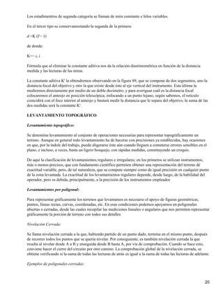 Los estadímentros de segunda categoría se llaman de mira constante e hilos variables.

En el tercer tipo se conservanrestando la segunda de la primera:

d =K (l'− 1)

de donde:

K=−.i, i

Fórmula que al eliminar la constante aditiva nos da la relación diastimométrica en función de la distancia
medida y las lecturas de las miras.

La constante aditiva K' la obtendremos observando en la figura 89, que se compone de dos segmentos, uno la
distancia focal del objetivo y otro la que existe desde éste al eje vertical del instrumento. Esta última la
mediremos directamente por medio de un doble decímetro, y para averiguar cuál es la distancia focal
colocaremos el anteojo en posición telescópica; enfocando a un punto lejano, según sabemos, el retículo
coincidirá con el foco interior al anteojo y bastará medir la distancia que le separa del objetivo; la suma de las
dos medidas será la constante K'.

LEVANTAMIENTO TOPOGRÁFICO

Levantamiento topográfico:

Se denomina levantamiento al conjunto de operaciones necesarias para representar topográficamente un
terreno. Aunque en general todo levantamiento ha de hacerse con precisiones ya establecidas, hay ocasiones
en que, por la índole del trabajo, puede aligerarse éste aún cuando lleguen a cometerse errores sensibles en el
plano, e incluso, a veces, basta un ligero bosquejo, con rápidas medidas, constituyendo un croquis.

De aquí la clasificación de levantamientos regulares e irregulares; en los primeros se utilizan instrumentos,
más o menos precisos, que con fundamento científico permiten obtener una representación del terreno de
exactitud variable, pero, de tal naturaleza, que se compute siempre como de igual precisión en cualquier punto
de la zona levantada. La exactitud de los levantamientos regulares depende, desde luego, de la habilidad del
operador, pero es debida, principalmente, a la precisión de los instrumentos empleados

Levantamientos por poligonal:

Para representar gráficamente los terrenos que levantamos es necesario el apoyo de figuras geométricas,
puntos, líneas rectas, curvas, coordenadas, etc. En esas condiciones podemos apoyarnos en poligonales
abiertas o cerradas, desde las cuales recopilar las mediciones lineales o angulares que nos permiten representar
gráficamente la porción de terreno con todos sus detalles

Nivelación Cerrada:

Se llama nivelación cerrada a la que, habiendo partido de un punto dado, termina en el mismo punto, después
de recorrer todos los puntos que se quería nivelar. Por consiguiente, es también nivelación cerrada la que
resulta al nivelar desde A a B y enseguida desde B hasta A, por vía de comprobación. Cuando se hace esto,
conviene hacer el cierre del circuito por otro camino. La comprobación global de la nivelación cerrada, se
obtiene verificando si la suma de todas las lecturas de atrás es igual a la suma de todas las lecturas de adelante.

Ejemplos de poligonales cerradas:



                                                                                                                20
 