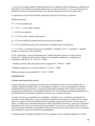 2.3 veces el error medio cuadrático. Deberán desecharse si las mediciones fueron realizadas en condiciones de
desconfianza. Este método no es del todo riguroso pero sí resulta muy práctico y se le usa con frecuencia; lo
importante será buscar el método adecuado con los objetivos propuestos como ya se ha dicho antes.

A continuación se da una lista de distintas expresiones útiles para los fines antes explicados:

Medida de precisión:

H = 1/"2 (E) recordando que:

E = " [e²] (n − 1) error medio cuadrático

e = 0.6745 E error probable

Ep = E/"n error medio cuadrático del promedio

ep = e"n error probable del promedio de observaciones de una magnitud

T = 2 W "2 (L)/d tolerancia para errores accidentales en medidas hechas con longímetro

T = 2 w" 2(L)/d + KL tolerancia para errores accidentales y sistemáticos. W, K, = constantes L = longitud
medida, d = tamaño de la cinta comparada.

W y K: corresponden a valores determinados por el ingeniero Ricardo Toscano en su libro Métodos
Topográficos. Medidas precisas en terreno plano con un longímetro comparado y corregido para la
temperatura media del día, W = 0.015; K = 0.0001

− Medidas en terreno plano con longínietro bien comparado W = 0.020; K = 0.0003

− Medidas de segunda clase en terreno abrupto W = 0.03; K = 0.0005

Medidas en terreno muy accidentado W = 0.05; K = 0.0007

TOLERANCIAS

Nociones sobre teorías de los errores:

Al hacer mediciones en topografía es inevitable, que se introduzcan errores, lo cual nos impide saber la
verdadera magnitud del objeto medio, ya sean distancias, ángulos, etc. Estos errores pueden ser causados
fundamentalmente por tres factores: La naturaleza (temperatura, humedad, viento, refracción, atracciones
magnéticas, gravedad terrestre, calinosidad del ambiente, etc.); los instrumentos empleados (imperfecciones e
inexactitudes de los instrumentos; longimetros, tránsitos, etc.), y las equivocaciones.

Los tipos de errores que se producen son accidentales y sistemáticos. Los accidentales son imposibles de
evitar pero suelen compensarse, ya que en un número suficiente de observaciones o medidas ocurren errores
positivos y negativos; no así los sistemáticos que se acumulan, porque tienen el mismo el mismo signo. En
efecto, sí se mide con un instrumento defectuoso o falla el alineamiento horizontal y vertical, por variación de
temperatura u otras causas, se acumulan errores que obedecen a leyes físicas y matemáticas. Por lo tanto, es
necesario estudiar la naturaleza y propiedades de tales errores para poder evaluar la precisión de los resultados
de las mediciones y hacer las correcciones correspondientes.

Consideremos que las medidas están libres de error o supongamos que la verdadera magnitud y los valores


                                                                                                              32
 