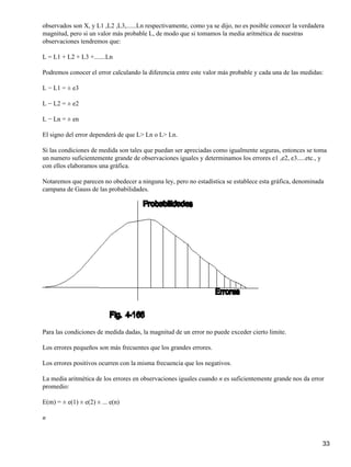 observados son X, y L1 ,L2 ,L3,......Ln respectivamente, como ya se dijo, no es posible conocer la verdadera
magnitud, pero si un valor más probable L, de modo que si tomamos la media aritmética de nuestras
observaciones tendremos que:

L = L1 + L2 + L3 +.......Ln

Podremos conocer el error calculando la diferencia entre este valor más probable y cada una de las medidas:

L − L1 = ± e3

L − L2 = ± e2

L − Ln = ± en

El signo del error dependerá de que L> Ln o L> Ln.

Si las condiciones de medida son tales que puedan ser apreciadas como igualmente seguras, entonces se toma
un numero suficientemente grande de observaciones iguales y determinamos los errores e1 ,e2, e3.....etc., y
con ellos elaboramos una gráfica.

Notaremos que parecen no obedecer a ninguna ley, pero no estadística se establece esta gráfica, denominada
campana de Gauss de las probabilidades.




Para las condiciones de medida dadas, la magnitud de un error no puede exceder cierto limite.

Los errores pequeños son más frecuentes que los grandes errores.

Los errores positivos ocurren con la misma frecuencia que los negativos.

La media aritmética de los errores en observaciones iguales cuando n es suficientemente grande nos da error
promedio:

E(m) = ± e(1) ± e(2) ± ... e(n)

n



                                                                                                           33
 