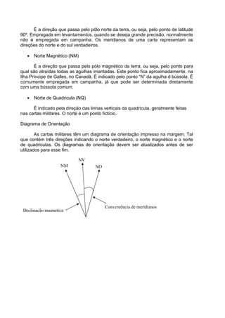 É a direção que passa pelo pólo norte da terra, ou seja, pelo ponto de latitude
90º. Empregada em levantamentos, quando se deseja grande precisão, normalmente
não é empregada em campanha. Os meridianos de uma carta representam as
direções do norte e do sul verdadeiros.

   •   Norte Magnético (NM)

       É a direção que passa pelo pólo magnético da terra, ou seja, pelo ponto para
qual são atraídas todas as agulhas imantadas. Este ponto fica aproximadamente, na
Ilha Príncipe de Galles, no Canadá. É indicado pelo ponto “N” da agulha d bússola. É
comumente empregada em campanha, já que pode ser determinada diretamente
com uma bússola comum.

   •   Norte de Quadricula (NQ)

      É indicado pela direção das linhas verticais da quadricula, geralmente feitas
nas cartas militares. O norte é um ponto fictício.

Diagrama de Orientação

        As cartas militares têm um diagrama de orientação impresso na margem. Tal
que contém três direções indicando o norte verdadeiro, o norte magnético e o norte
de quadriculas. Os diagramas de orientação devem ser atualizados antes de ser
utilizados para esse fim.

                            NV
                    NM               NQ




                                          Convergência de meridianos
 Declinação magnetica
 