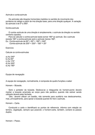 Azimute e conta-azimute

   Os azimutes são ângulos horizontais medidos no sentido do movimento dos
ponteiros do relógio a partir de ima direção base, para uma direção qualquer. A variação
do azimute é de 0º a 360º.

Contra-azimute

   O contra–azimute de uma direção é simplesmente, o azimute da direção no sentido
contrario (oposto).
   Para se calcular o contra-azimute basta somar 180º ao azimute. Se o azimute
excede 180º o contra-azimute será o azimute menos 180º.
Ex.: Contra-azimute de 60º = 60º + 180º = 240º
     Contra-azimute de 200º = 200º - 180º = 20º

Exercício

Calcule os contra-azimutes

a) Az 240º
b) Az 85º
c) Az 175º
d) Az 200º
e) Az 180º



Equipe de navegação


A equipe de navegação, normalmente, é composta de quatro funções a saber

Homem – Bússola.

     Será o portador da bússola. Desloca-se a retaguarda do homem-ponto deverá
manter a bússola amarrada ao corpo para não perdê-a; quando não estiver sendo
utilizada deverá estar fechada.
     Obs.: deverá utilizar um bastão, não somente para auxiliá-lo nos deslocamentos,
mas, principalmente, para apoiar a bússola quando for tirar o azimute.

Homem – Carta.

    Conduzirá a carta e identificará os pontos de referencia, informa com relação ao
terreno, vegetação, sempre que possível, o homem-carta, também, contará os passos
duplos.



Homem – Passo.
 