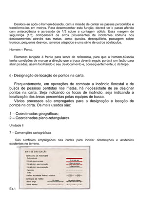 Desloca-se após o homem-bússola, com a missão de contar os passos percorridos e
transforma-los em metros. Para desempenhar esta função, deverá ter o passo aferido
com antecedência e acrescido de 1/3 sobre a contagem obtida. Essa margem de
segurança (1/3) compensará os erros provenientes de incidentes comuns nos
deslocamentos através das matas, como quedas, desequilíbrio, passagem sobre
troncos, pequenos desvios, terrenos alagados e uma série de outros obstáculos.

Homem – Ponto.

   Elemento lançado à frente para servir de referencia, para que o homem-bússola
tenha condições de marcar a direção que a tropa deverá seguir; portará um facão para
abrir picadas, assim facilitando o seu deslocamento e, consequentemente, o da tropa.


6 - Designação de locação de pontos na carta.

   Frequentemente, em operações de combate a incêndio florestal e de
busca de pessoas perdidas nas matas, há necessidade de se designar
pontos na carta. Seja indicando os focos de incêndio, seja indicando a
localização das áreas percorridas pelas equipes de busca.
   Vários processos são empregados para a designação e locação de
pontos na carta. Os mais usados são:

1 – Coordenadas geográficas;
2 – Coordenadas plano-retangulares.
Unidade ll

7 – Convenções cartográficas

    São símbolos empregados nas cartas para indicar construções e acidentes
existentes no terreno.




Ex.1
 