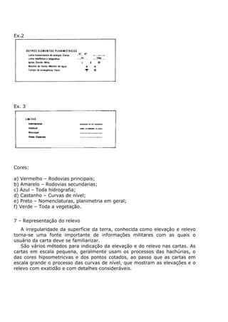 Ex.2




Ex. 3




Cores:

a) Vermelho – Rodovias principais;
b) Amarelo – Rodovias secundarias;
c) Azul – Toda hidrografia;
d) Castanho – Curvas de nível;
e) Preto – Nomenclaturas, planimetria em geral;
f) Verde – Toda a vegetação.


7 – Representação do relevo
   A irregularidade da superfície da terra, conhecida como elevação e relevo
torna-se uma fonte importante de informações militares com as quais o
usuário da carta deve se familiarizar.
   São vários métodos para indicação da elevação e do relevo nas cartas. As
cartas em escala pequena, geralmente usam os processos das hachúrias, o
das cores hipsometricvas e dos pontos cotados, ao passo que as cartas em
escala grande o processo das curvas de nível, que mostram as elevações e o
relevo com exatidão e com detalhes consideráveis.
 