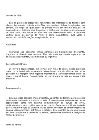 Curvas de nível


   São as projeções ortogonais horizontais das interseções do terreno com
planos horizontais eqüidistantes.Elas representam linhas imaginarias, no
terreno, ao longo da qual todos os pontos estão em mesma altitude. As
curvas de nível indicam uma distancia vertical acima, ou abaixo, de um plano
de nível zero, cada curva de nível tem um determinado valor. A distancia
vertical entre as curvas de nível, é como eqüidistante, cujo valor é
encontrado nas informações marginais da carta.


Hachúrias


   Hachurias são pequenas linhas paralelas ou ligeiramente divergente,
traçadas na direção dos declives. Elas são mais ou menos espaçadas as
encostas a representar, sejam suaves ou íngrimes.


Cores Hipsométricas

   O relevo é representado, em certas, por meio da cores, nesse processo
cada cor ou tonalidade representa determinada zona de altitude. As cartas
possuem na margem uma legenda mostrando a correspondência entre as
cores e as altitudes. Normalmente as cores escuras são as zonas mais
elevadas.



Pontos cotados



   Esse processo consiste em representar, os pontos do terreno por projeções
horizontais, indicando sua altura ou cota. É normalmente utilizado nas cartas
topográficas como um sistema complementar às curvas de nível,
particularmente nas regiões pobres de relevo. Segundo o método adotado
para a determinação da altitude, esses pontos recebem as determinações de
pontos trigonométricos, astrômico e cotados. Esses pontos ao mesmo tempo
em que completam a definição do relevo, prestam-se também à designação
militar de objetos.



Perfil do relevo
 