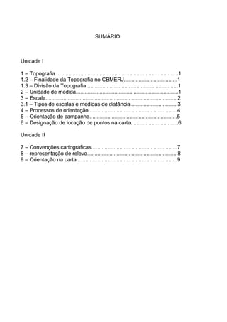 SUMÁRIO



Unidade I

1 – Topografia ..................................................................................1
1.2 – Finalidade da Topografia no CBMERJ....................................1
1.3 – Divisão da Topografia .............................................................1
2 – Unidade de medida.....................................................................1
3 – Escala.........................................................................................2
3.1 – Tipos de escalas e medidas de distância................................3
4 – Processos de orientação............................................................4
5 – Orientação de campanha...........................................................5
6 – Designação de locação de pontos na carta................................6

Unidade II

7 – Convenções cartográficas..........................................................7
8 – representação de relevo.............................................................8
9 – Orientação na carta ...................................................................9
 