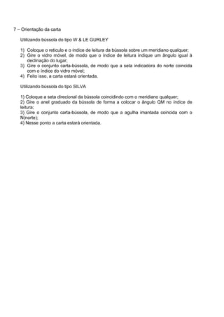 7 – Orientação da carta

   Utilizando bússola do tipo W & LE GURLEY

   1) Coloque o reticulo e o índice de leitura da bússola sobre um meridiano qualquer;
   2) Gire o vidro móvel, de modo que o índice de leitura indique um ângulo igual á
      declinação do lugar;
   3) Gire o conjunto carta-bússola, de modo que a seta indicadora do norte coincida
      com o índice do vidro móvel;
   4) Feito isso, a carta estará orientada.

   Utilizando bússola do tipo SILVA

   1) Coloque a seta direcional da bússola coincidindo com o meridiano qualquer;
   2) Gire o anel graduado da bússola de forma a colocar o ângulo QM no índice de
   leitura;
   3) Gire o conjunto carta-bússola, de modo que a agulha imantada coincida com o
   N(norte);
   4) Nesse ponto a carta estará orientada.
 
