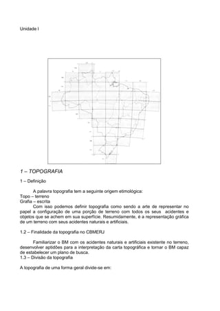 Unidade l




1 – TOPOGRAFIA
1 – Definição

       A palavra topografia tem a seguinte origem etimológica:
Topo – terreno
Grafia – escrita
       Com isso podemos definir topografia como sendo a arte de representar no
papel a configuração de uma porção de terreno com todos os seus acidentes e
objetos que se achem em sua superfície. Resumidamente, é a representação gráfica
de um terreno com seus acidentes naturais e artificiais.

1.2 – Finalidade da topografia no CBMERJ

       Familiarizar o BM com os acidentes naturais e artificiais existente no terreno,
desenvolver aptidões para a interpretação da carta topográfica e tornar o BM capaz
de estabelecer um plano de busca.
1.3 – Divisão da topografia

A topografia de uma forma geral divide-se em:
 