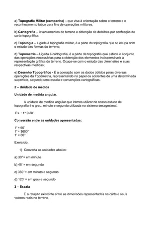a) Topografia Militar (campanha) – que visa à orientação sobre o terreno e o
reconhecimento tático para fins de operações militares.

b) Cartografia – levantamentos do terreno e obtenção de detalhes par confecção de
carta topográfica;

c) Topologia – Ligada à topografia militar, é a parte da topografia que se ocupa com
o estudo das formas do terreno;

d) Topometria – Ligada á cartografia, é a parte da topografia que estuda o conjunto
das operações necessárias para a obtenção dos elementos indispensáveis à
representação gráfica do terreno. Ocupa-se com o estudo das dimensões e suas
respectivas medidas;

e) Desenho Topográfico - É a operação com os dados obtidos pelas diversas
operações da Topometria, representando no papel os acidentes de uma determinada
superfície, segundo uma escala e convenções cartográficas.

2 – Unidade de medida

Unidade de medida angular.

      A unidade de medida angular que iremos utilizar no nosso estudo de
topografia é o grau, minuto e segundo utilizada no sistema sexagesimal.

Ex. : 1°
       10’20’’

Conversão entre as unidades apresentadas:

1° = 60’
1° = 3600’’
1’ = 60’’

Exercício.

   1) Converta as unidades abaixo:

a) 30° = em minuto

b) 48’ = em segundo

c) 360° = em minuto e segundo

d) 120’ = em grau e segundo

3 – Escala

      É a relação existente entre as dimensões representadas na carta e seus
valores reais no terreno.
 