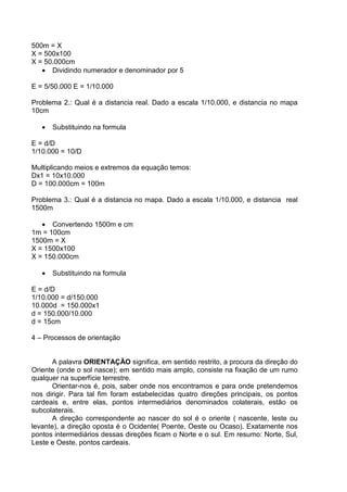 500m = X
X = 500x100
X = 50.000cm
   • Dividindo numerador e denominador por 5

E = 5/50.000 E = 1/10.000

Problema 2.: Qual é a distancia real. Dado a escala 1/10.000, e distancia no mapa
10cm

   •   Substituindo na formula

E = d/D
1/10.000 = 10/D

Multiplicando meios e extremos da equação temos:
Dx1 = 10x10.000
D = 100.000cm = 100m

Problema 3.: Qual é a distancia no mapa. Dado a escala 1/10.000, e distancia real
1500m

   • Convertendo 1500m e cm
1m = 100cm
1500m = X
X = 1500x100
X = 150.000cm

   •   Substituindo na formula

E = d/D
1/10.000 = d/150.000
10.000d = 150.000x1
d = 150.000/10.000
d = 15cm

4 – Processos de orientação


       A palavra ORIENTAÇÃO significa, em sentido restrito, a procura da direção do
Oriente (onde o sol nasce); em sentido mais amplo, consiste na fixação de um rumo
qualquer na superfície terrestre.
      Orientar-nos é, pois, saber onde nos encontramos e para onde pretendemos
nos dirigir. Para tal fim foram estabelecidas quatro direções principais, os pontos
cardeais e, entre elas, pontos intermediários denominados colaterais, estão os
subcolaterais.
      A direção correspondente ao nascer do sol é o oriente ( nascente, leste ou
levante), a direção oposta é o Ocidente( Poente, Oeste ou Ocaso). Exatamente nos
pontos intermediários dessas direções ficam o Norte e o sul. Em resumo: Norte, Sul,
Leste e Oeste, pontos cardeais.
 