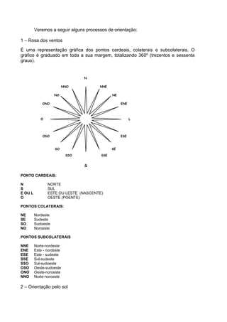 Veremos a seguir alguns processos de orientação:

1 – Rosa dos ventos

É uma representação gráfica dos pontos cardeais, colaterais e subcolaterais. O
gráfico é graduado em toda a sua margem, totalizando 360º (trezentos e sessenta
graus).


                                  N

                           NNO         NNE

                    NO                        NE

             ONO                                   ENE




            O                                            L




             OSO                                   ESE



                    SO                        SE

                            SSO         SSE


                                  S

PONTO CARDEAIS:

N               NORTE
S               SUL
E OU L          ESTE OU LESTE (NASCENTE)
O               OESTE (POENTE)

PONTOS COLATERAIS:

NE       Nordeste
SE       Sudeste
SO       Sudoeste
NO       Noroeste

PONTOS SUBCOLATERAIS

NNE      Norte-nordeste
ENE      Este - nordeste
ESE      Este - sudeste
SSE      Sul-sudeste
SSO      Sul-sudoeste
OSO      Oeste-sudoeste
ONO      Oeste-noroeste
NNO      Norte-noroeste

2 – Orientação pelo sol
 
