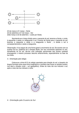 N




 O                                          L



                       S

23 de março à 21 março – Norte
23 de setembro à 21 de março – Sul
22de março e 22 de setembro – Leste par Oeste.

      Apontando-se o braço direito para o nascente do sol, teremos a frente, o norte,
á esquerda o oeste e a retaguarda o sul. Ficando de frente para o nascente do sol,
teremos a esquerda o oeste e a retaguarda o Norte , à direita o sul e
conseqüentemente o oeste a retaguarda.

Observação: A lua segue de uma forma geral o movimento do sol. De acordo com os
quartos da lua, podemos ter a direção Norte. Em seu movimento aparente no céu,
semelhante ao do sol, dá-nos uma indicação aproximada dos pontos cardeais
empregando o mesmo processo descrito anteriormente, especialmente na fase da
lua cheia.

3 – Orientação pelo relógio

      Coloca-se a linha 6/12 do relógio apontada para direção do sol, a bissetriz do
ângulo formado entre essa linha imaginária e o ponteiro das horas no sentido horário,
nos dará a direção norte – sul (geográfico). Antes do meio dia nos indicará o sul,
após o meio dia nos indicará o norte.




                                   S




4 - Orientação pelo Cruzeiro do Sul
 