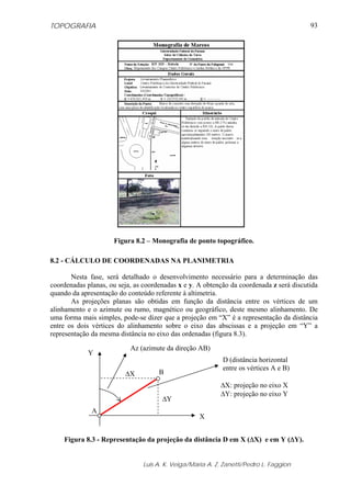 TOPOGRAFIA                                                                               93




                     Figura 8.2 – Monografia de ponto topográfico.

8.2 - CÁLCULO DE COORDENADAS NA PLANIMETRIA

       Nesta fase, será detalhado o desenvolvimento necessário para a determinação das
coordenadas planas, ou seja, as coordenadas x e y. A obtenção da coordenada z será discutida
quando da apresentação do conteúdo referente à altimetria.
       As projeções planas são obtidas em função da distância entre os vértices de um
alinhamento e o azimute ou rumo, magnético ou geográfico, deste mesmo alinhamento. De
uma forma mais simples, pode-se dizer que a projeção em “X” é a representação da distância
entre os dois vértices do alinhamento sobre o eixo das abscissas e a projeção em “Y” a
representação da mesma distância no eixo das ordenadas (figura 8.3).

                           Az (azimute da direção AB)
             Y
                                                           D (distância horizontal
                                                           entre os vértices A e B)
                         ΔX          Β
                                                          ΔX: projeção no eixo X
                                                          ΔY: projeção no eixo Y
                                      ΔY
              Α
                                                   X


    Figura 8.3 - Representação da projeção da distância D em X (ΔX) e em Y (ΔY).


                               Luis A. K. Veiga/Maria A. Z. Zanetti/Pedro L. Faggion
 