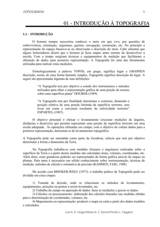 TOPOGRAFIA                                                                                  1


                               01 - INTRODUÇÃO À TOPOGRAFIA
1.1 - INTRODUÇÃO

        O homem sempre necessitou conhecer o meio em que vive, por questões de
sobrevivência, orientação, segurança, guerras, navegação, construção, etc. No princípio a
representação do espaço baseava-se na observação e descrição do meio. Cabe salientar que
alguns historiadores dizem que o homem já fazia mapas antes mesmo de desenvolver a
escrita. Com o tempo surgiram técnicas e equipamentos de medição que facilitaram a
obtenção de dados para posterior representação. A Topografia foi uma das ferramentas
utilizadas para realizar estas medições.

        Etimologicamente a palavra TOPOS, em grego, significa lugar e GRAPHEN
descrição, assim, de uma forma bastante simples, Topografia significa descrição do lugar. A
seguir são apresentadas algumas de suas definições:

           “A Topografia tem por objetivo o estudo dos instrumentos e métodos
           utilizados para obter a representação gráfica de uma porção do terreno
           sobre uma superfície plana” DOUBEK (1989)

           “A Topografia tem por finalidade determinar o contorno, dimensão e
           posição relativa de uma porção limitada da superfície terrestre, sem
           levar em conta a curvatura resultante da esfericidade terrestre”
           ESPARTEL (1987).

        O objetivo principal é efetuar o levantamento (executar medições de ângulos,
distâncias e desníveis) que permita representar uma porção da superfície terrestre em uma
escala adequada. Às operações efetuadas em campo, com o objetivo de coletar dados para a
posterior representação, denomina-se de levantamento topográfico.

A Topografia pode ser entendida como parte da Geodésia, ciência que tem por objetivo
determinar a forma e dimensões da Terra.

        Na Topografia trabalha-se com medidas (lineares e angulares) realizadas sobre a
superfície da Terra e a partir destas medidas são calculados áreas, volumes, coordenadas, etc.
Além disto, estas grandezas poderão ser representadas de forma gráfica através de mapas ou
plantas. Para tanto é necessário um sólido conhecimento sobre instrumentação, técnicas de
medição, métodos de cálculo e estimativa de precisão (KAHMEN; FAIG, 1988).

       De acordo com BRINKER;WOLF (1977), o trabalho prático da Topografia pode ser
dividido em cinco etapas:

        1) Tomada de decisão, onde se relacionam os métodos de levantamento,
equipamentos, posições ou pontos a serem levantados, etc.
        2) Trabalho de campo ou aquisição de dados: fazer as medições e gravar os dados.
        3) Cálculos ou processamento: elaboração dos cálculos baseados nas medidas obtidas
para a determinação de coordenadas, volumes, etc.
        4) Mapeamento ou representação: produzir o mapa ou carta a partir dos dados medidos
e calculados.

                                Luis A. K. Veiga/Maria A. Z. Zanetti/Pedro L. Faggion
 