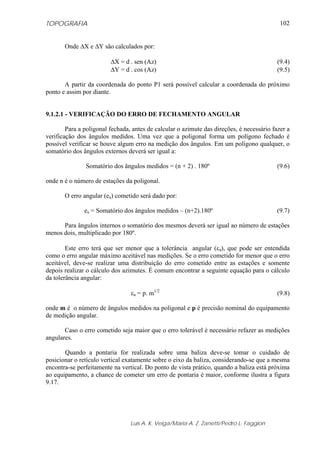 TOPOGRAFIA                                                                                  102


       Onde ΔX e ΔY são calculados por:

                         ΔX = d . sen (Az)                                                 (9.4)
                         ΔY = d . cos (Az)                                                 (9.5)

       A partir da coordenada do ponto P1 será possível calcular a coordenada do próximo
ponto e assim por diante.


9.1.2.1 - VERIFICAÇÃO DO ERRO DE FECHAMENTO ANGULAR

        Para a poligonal fechada, antes de calcular o azimute das direções, é necessário fazer a
verificação dos ângulos medidos. Uma vez que a poligonal forma um polígono fechado é
possível verificar se houve algum erro na medição dos ângulos. Em um polígono qualquer, o
somatório dos ângulos externos deverá ser igual a:

               Somatório dos ângulos medidos = (n + 2) . 180º                              (9.6)

onde n é o número de estações da poligonal.

       O erro angular (ea) cometido será dado por:

               ea = Somatório dos ângulos medidos – (n+2).180º                             (9.7)

      Para ângulos internos o somatório dos mesmos deverá ser igual ao número de estações
menos dois, multiplicado por 180º.

        Este erro terá que ser menor que a tolerância angular (εa), que pode ser entendida
como o erro angular máximo aceitável nas medições. Se o erro cometido for menor que o erro
aceitável, deve-se realizar uma distribuição do erro cometido entre as estações e somente
depois realizar o cálculo dos azimutes. É comum encontrar a seguinte equação para o cálculo
da tolerância angular:

                                 εa = p. m1/2                                              (9.8)

onde m é o número de ângulos medidos na poligonal e p é precisão nominal do equipamento
de medição angular.

       Caso o erro cometido seja maior que o erro tolerável é necessário refazer as medições
angulares.

       Quando a pontaria for realizada sobre uma baliza deve-se tomar o cuidado de
posicionar o retículo vertical exatamente sobre o eixo da baliza, considerando-se que a mesma
encontra-se perfeitamente na vertical. Do ponto de vista prático, quando a baliza está próxima
ao equipamento, a chance de cometer um erro de pontaria é maior, conforme ilustra a figura
9.17.




                                 Luis A. K. Veiga/Maria A. Z. Zanetti/Pedro L. Faggion
 