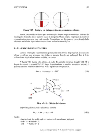 TOPOGRAFIA                                                                                    103




             Figura 9.17 – Pontaria em baliza próxima ao equipamento e longe.

       Assim, um critério utilizado para a eliminação do erro angular cometido é distribuí-lo
nos ângulos formados pelos menores lados da poligonal. Outro critério empregado é distribuir
proporcionalmente o erro para cada estação. Em qualquer um dos casos, a correção calculada
não deve ser inferior à precisão com que foram realizadas as medições.


9.1.2.2 - CÁLCULO DOS AZIMUTES

        Como a orientação é determinada apenas para uma direção da poligonal, é necessário
efetuar o cálculo dos azimutes para todas as demais direções da poligonal. Isto é feito
utilizando os ângulos horizontais medidos em campo.

       A figura 9.17 ilustra este cálculo. A partir do azimute inicial da direção OPP-P1 e
ângulo horizontal externo OPP-P1-P2 (aqui denominado de α, medido no sentido horário) é
possível calcular o azimute da direção P1-P2 a partir da equação (9.9).

                              AzP1-P2 = AzOPP-P1 + α – 180º                                  (9.9)



                                                     AzOPP-P1


                                        α
                            AzOPP-P1                      AzP1-P2
                                                                    α − 180
                                            P1

                    OPP
                                                                    P
                               Figura 9.18 – Cálculo do Azimute.

         Expressão genérica para o cálculo do azimute:

                          Azi,i+1 = Azi-1,i + αi – 180º                                     (9.10)

Sendo:
         - i variando de 0 a (n-1), onde n é o número de estações da poligonal.;
         - se i + 1 > n então i = 0;
         - se i – 1 < 0 então i = n.


                                    Luis A. K. Veiga/Maria A. Z. Zanetti/Pedro L. Faggion
 