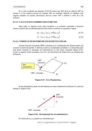 TOPOGRAFIA                                                                                104

       Se o valor resultante da equação (9.10) for maior que 360º deve-se subtrair 360º do
mesmo e se for negativo deverá ser somado 360º ao resultado. Quando se trabalhar com
ângulos medidos no sentido anti-horário, deve-se somar 180º e subtrair o valor de α do
azimute.

9.1.2.3 CÁLCULO DAS COORDENADAS PARCIAIS

        Após todos os ângulos terem sido corrigidos e os azimutes calculados é possível
iniciar o cálculo das coordenadas parciais dos pontos, conforme as equações a seguir.

                                                          (
                                Xi = Xi −1 + di −1,i ⋅ sen Azi −1,i )                   (9.11)

                                Yi = Yi −1 + di −1,i ⋅ cos(Azi −1,i )                   (9.12)

9.1.2.4 VERIFICAÇÃO DO ERRO DE FECHAMENTO LINEAR

       A partir do ponto de partida (0PP), calculam-se as coordenadas dos demais pontos até
retornar ao ponto de partida. A diferença entre as coordenadas calculadas e as fornecidas para
este ponto resultará no chamado erro planimétrico ou erro linear cometido (figura 9.19).
Como os ângulos foram ajustados, este erro será decorrente de imprecisões na medição das
distâncias.
                                                            P1
                                 OPP
                                 fornecido                                 P2
            Erro
            planimétrico


                       OPP - calculado
                                                               P3

                             Figura 9.19 – Erro Planimétrico.


       O erro planimétrico pode ser decomposto em uma componente na direção X e outra na
direção Y (figura 9.20).


                                                               OPP
                                                               fornecido
                                          eP
                                                              eY



                    OPP - calculado            ex

                    Figura 9.20 – Decomposição do erro planimétrico.

       Os valores de eX e ey podem ser calculados por:

                                Luis A. K. Veiga/Maria A. Z. Zanetti/Pedro L. Faggion
 