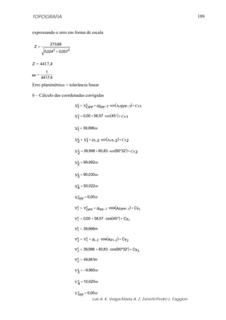 TOPOGRAFIA                                                                                 109


expressando o erro em forma de escala

           273,88
 Z=
        0,0242 + 0,0572


Z = 4417,4
         1
eP =
       4417,4
Erro planimétrico < tolerância linear

6 – Cálculo das coordenadas corrigidas

                                OPP + d0pp −1⋅ sen (Az0PP −1) + Cx1
                          X1 = Xc
                           c


                          X1 = 0,00 + 56,57 ⋅ sen (45º ) + Cx 1
                           c


                           c
                          X1 = 39,996 m

                          Xc = X1 + d1−2 ⋅ sen (Az1−2) + Cx 2
                           2
                                c


                          X c = 39,996 + 60,83 ⋅ sen (80º32') + Cx 2
                            2

                          Xc = 99,992m
                           2

                           c
                          X3 = 90,030 m

                          Xc = 50,022m
                           4

                          X c = 0,00 m
                            opp

                          Y1 = Yc
                           c       +
                                OPP d0pp −1
                                            ⋅ cos(Az0PP−1) + Cy1

                          Y1 = 0,00 + 56,57 ⋅ cos(45º ) + Cy1
                           c


                          Y1 = 39,996m
                           c


                          Yc = Y1 + d1−2 ⋅ cos(Az1−2) + Cy 2
                           2
                                c


                          Yc = 39,996 + 60,83 ⋅ cos(80º32') + Cy 2
                           2


                          Yc = 49,981m
                           2

                           c
                          Y3 = −9,960 m


                          Y c = 10,020 m
                            4

                          Y c = 0,00 m
                            opp
                                   Luis A. K. Veiga/Maria A. Z. Zanetti/Pedro L. Faggion
 
