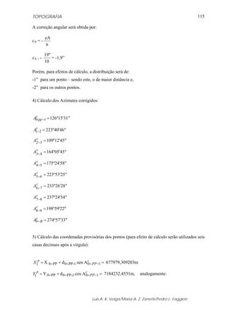 TOPOGRAFIA                                                                                 115

A correção angular será obtida por:

         eA
cA = -
         n

         19"
cA = -       = -1,9”
         10

Porém, para efeitos de cálculo, a distribuição será de:
-1” para um ponto – sendo este, o de maior distância e,
-2” para os outros pontos.

4) Cálculo dos Azimutes corrigidos:


 c
A0 pp −1 = 126º15'31"

 c
A1− 2 = 223º40'46"
 c
A2−3 = 109º12'45"

 c
A3− 4 = 164º05'45"

 c
A4−5 = 175º24'58"

 c
A5−6 = 223º53'25"

 c
A6−7 = 233º26'28"

 c
A7 −8 = 237º24'54"

 c
A8−9 = 198º59'22"

 c
A9− B = 274º57'33"


5) Cálculo das coordenadas provisórias dos pontos (para efeito de cálculo serão utilizados seis
casas decimais após a vírgula):


X1p = X 0= PP + d 0= PP -1.sen A 0= PP −1 = 677979,309203m
                                 c


Y1p = Y 0= PP + d 0= PP -1.cos A 0= PP −1 = 7184232,4531m,
                                 c
                                                             analogamente:




                                  Luis A. K. Veiga/Maria A. Z. Zanetti/Pedro L. Faggion
 
