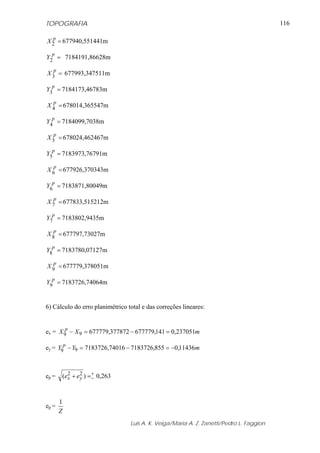 TOPOGRAFIA                                                                               116

  p
X 2 = 677940,551441m
  p
Y2 = 7184191,86628m

   p
X 3 = 677993,347511m
  p
Y3 = 7184173,46783m
   p
X 4 = 678014,365547m

  p
Y4 = 7184099,7038m
   p
X 5 = 678024,462467m
  p
Y5 = 7183973,76791m

   p
X 6 = 677926,370343m
  p
Y6 = 7183871,80049m
   p
X 7 = 677833,515212m

  p
Y7 = 7183802,9435m
   p
X 8 = 677797,73027m
  p
Y8 = 7183780,07127m

   p
X 9 = 677779,378051m
  p
Y9 = 7183726,74064m


6) Cálculo do erro planimétrico total e das correções lineares:


ex = X 9p − X 9 = 677779,377872 − 677779,141 = 0,237051m

ey = Y9p − Y9 = 7183726,74016 − 7183726,855 = −0,11436m



ep =   (ex + e2 ) =+ 0,263
         2
              y    −



       1
ep =
       Z
                                 Luis A. K. Veiga/Maria A. Z. Zanetti/Pedro L. Faggion
 