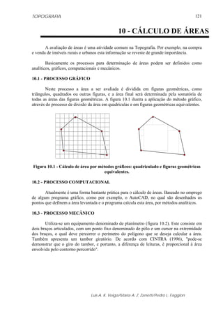 TOPOGRAFIA                                                                              121


                                              10 - CÁLCULO DE ÁREAS

       A avaliação de áreas é uma atividade comum na Topografia. Por exemplo, na compra
e venda de imóveis rurais e urbanos esta informação se reveste de grande importância.

        Basicamente os processos para determinação de áreas podem ser definidos como
analíticos, gráficos, computacionais e mecânicos.

10.1 - PROCESSO GRÁFICO

       Neste processo a área a ser avaliada é dividida em figuras geométricas, como
triângulos, quadrados ou outras figuras, e a área final será determinada pela somatória de
todas as áreas das figuras geométricas. A figura 10.1 ilustra a aplicação do método gráfico,
através do processo de divisão da área em quadrículas e em figuras geométricas equivalentes.




Figura 10.1 - Cálculo de área por métodos gráficos: quadriculado e figuras geométricas
                                     equivalentes.

10.2 - PROCESSO COMPUTACIONAL

       Atualmente é uma forma bastante prática para o cálculo de áreas. Baseado no emprego
de algum programa gráfico, como por exemplo, o AutoCAD, no qual são desenhados os
pontos que definem a área levantada e o programa calcula esta área, por métodos analíticos.

10.3 - PROCESSO MECÂNICO

       Utiliza-se um equipamento denominado de planímetro (figura 10.2). Este consiste em
dois braços articulados, com um ponto fixo denominado de pólo e um cursor na extremidade
dos braços, o qual deve percorrer o perímetro do polígono que se deseja calcular a área.
Também apresenta um tambor giratório. De acordo com CINTRA (1996), "pode-se
demonstrar que o giro do tambor, e portanto, a diferença de leituras, é proporcional à área
envolvida pelo contorno percorrido".




                               Luis A. K. Veiga/Maria A. Z. Zanetti/Pedro L. Faggion
 
