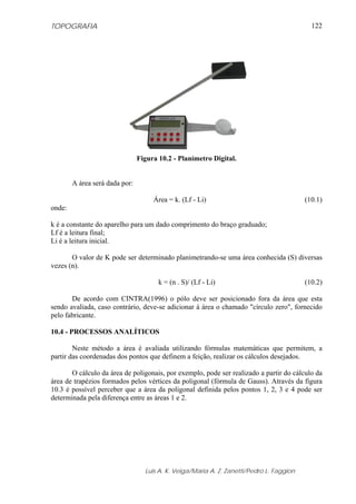 TOPOGRAFIA                                                                                  122




                                Figura 10.2 - Planímetro Digital.


        A área será dada por:

                                     Área = k. (Lf - Li)                                  (10.1)
onde:

k é a constante do aparelho para um dado comprimento do braço graduado;
Lf é a leitura final;
Li é a leitura inicial.

       O valor de K pode ser determinado planimetrando-se uma área conhecida (S) diversas
vezes (n).

                                       k = (n . S)/ (Lf - Li)                             (10.2)

       De acordo com CINTRA(1996) o pólo deve ser posicionado fora da área que esta
sendo avaliada, caso contrário, deve-se adicionar à área o chamado "círculo zero", fornecido
pelo fabricante.

10.4 - PROCESSOS ANALÍTICOS

        Neste método a área é avaliada utilizando fórmulas matemáticas que permitem, a
partir das coordenadas dos pontos que definem a feição, realizar os cálculos desejados.

       O cálculo da área de poligonais, por exemplo, pode ser realizado a partir do cálculo da
área de trapézios formados pelos vértices da poligonal (fórmula de Gauss). Através da figura
10.3 é possível perceber que a área da poligonal definida pelos pontos 1, 2, 3 e 4 pode ser
determinada pela diferença entre as áreas 1 e 2.




                                  Luis A. K. Veiga/Maria A. Z. Zanetti/Pedro L. Faggion
 