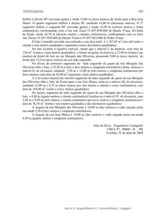 TOPOGRAFIA                                                                                  129

deflete à direita 90° (noventa graus) e mede 12,00 m (doze metros) de frente para a Rua José
Matos. O quarto segmento deflete à direita 90° medindo 16,00 m (dezesseis metros). O 5º
segmento deflete à esquerda 90° (noventa graus) e mede 14,30 m (catorze metros e trinta
centímetros), confrontando com o lote ind. fiscal 51-057-030.000 de Danilo Viana. Na linha
de fundo, mede 18,70 m (dezoito metros e setenta centímetros), confrontando com os lotes
ind. fiscais 51-057-030.000 de Danilo Viana e 41-057-022.000 de Pedro Viana.
        O lote é murado em toda sua extensão e sua área total é 1.187,45 m2 (um mil cento e
oitenta e sete metros quadrados e quarenta e cinco decímetros quadrados).
        No lote existem 4 (quatro) imóveis, sendo que o imóvel I, de madeira, com área de
120 m2 (cento e vinte metros quadrados) e forma irregular, localiza-se a 31,00 m (trinta e um
metros) da frente do lote na rua Marquês das Oliveiras, possuindo 9,00 m (nove metros) de
frente por 13,0 m (treze metros) no seu lado esquerdo.
        Na divisa do primeiro segmento do lado esquerdo de quem da rua Marquês das
Oliveiras olha o lote, a 22,50 m (vinte e dois metros e cinqüenta centímetros) desta, situa-se o
imóvel II, de alvenaria, medindo 3,50 m x 12,00 m (três metros e cinqüenta centímetros por
doze metros) com área de 42,00 m2 (quarenta e dois metros quadrados).
        A 5 m (cinco metros) do terceiro segmento do lado esquerdo de quem da rua Marquês
das Oliveiras olha o lote, de frente para a rua José Matos, situa-se o imóvel III, de alvenaria,
medindo 12,00 m x 8,75 m (doze metros por oito metros e setenta e cinco centímetros), com
área de 105,00 m2 (cento e cinco metros quadrados).
        No quinto segmento do lado esquerdo de quem da rua Marquês das Oliveiras olha o
lote, a 4,80 m (quatro metros e oitenta centímetros) localiza-se o imóvel IV, de alvenaria, com
3,80 m x 9,50 m (três metros e oitenta centímetros por nove metros e cinqüenta centímetros) e
área de 36,10 m2 (trinta e seis metros quadrados e dez decímetros quadrados).
        A largura da rua Marquês das Oliveiras é 10,00 m (dez metros) e cada calçada nesta
rua mede 5,50 (cinco metros e cinqüenta centímetros).
        A largura da rua José Matos é 10,00 m (dez metros) e cada calçada nesta rua mede
4,50 m (quatro metros e cinqüenta centímetros).

                                                        João da Silva – Engenheiro Cartógrafo
                                                                   CREA Nº. 00000 - D / PR
                                                                  Curitiba, 22 de abril de 2004




                                 Luis A. K. Veiga/Maria A. Z. Zanetti/Pedro L. Faggion
 